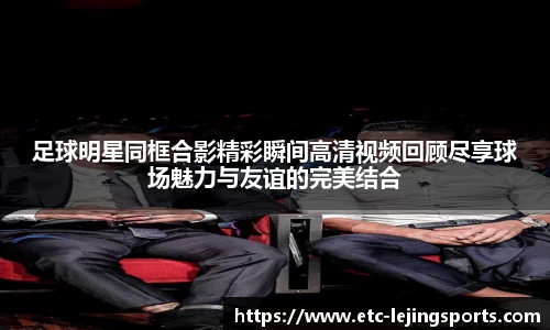 足球明星同框合影精彩瞬间高清视频回顾尽享球场魅力与友谊的完美结合